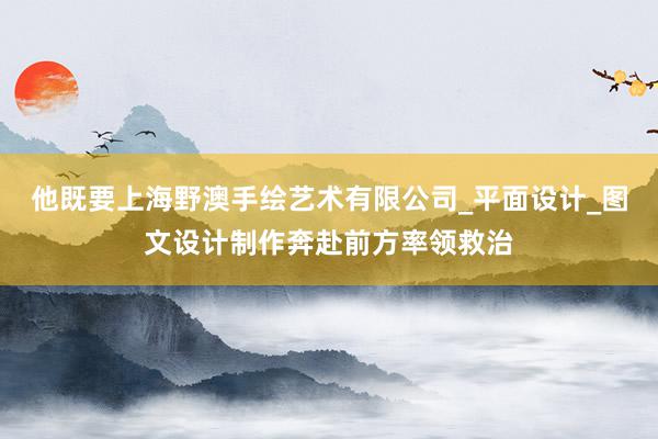 他既要上海野澳手绘艺术有限公司_平面设计_图文设计制作奔赴前方率领救治