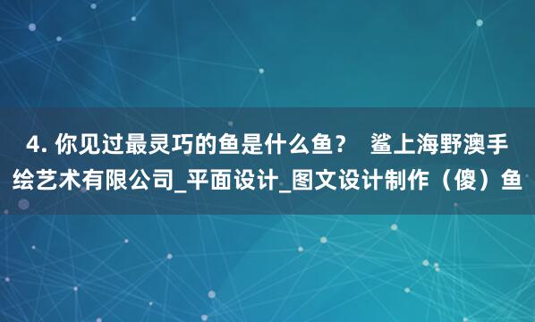 4. 你见过最灵巧的鱼是什么鱼？  鲨上海野澳手绘艺术有限公司_平面设计_图文设计制作（傻）鱼