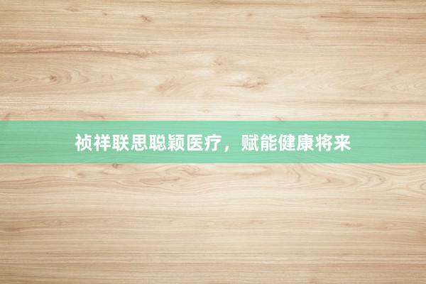 祯祥联思聪颖医疗，赋能健康将来